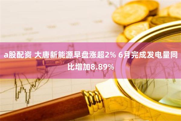 a股配资 大唐新能源早盘涨超2% 6月完成发电量同比增加8.89%