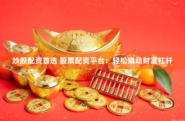 炒股配资首选 股票配资平台：轻松撬动财富杠杆