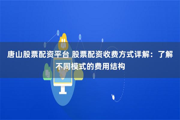 唐山股票配资平台 股票配资收费方式详解：了解不同模式的费用结构