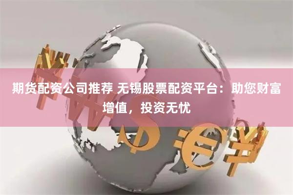 期货配资公司推荐 无锡股票配资平台：助您财富增值，投资无忧