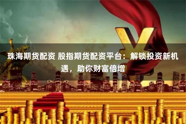珠海期货配资 股指期货配资平台：解锁投资新机遇，助你财富倍增